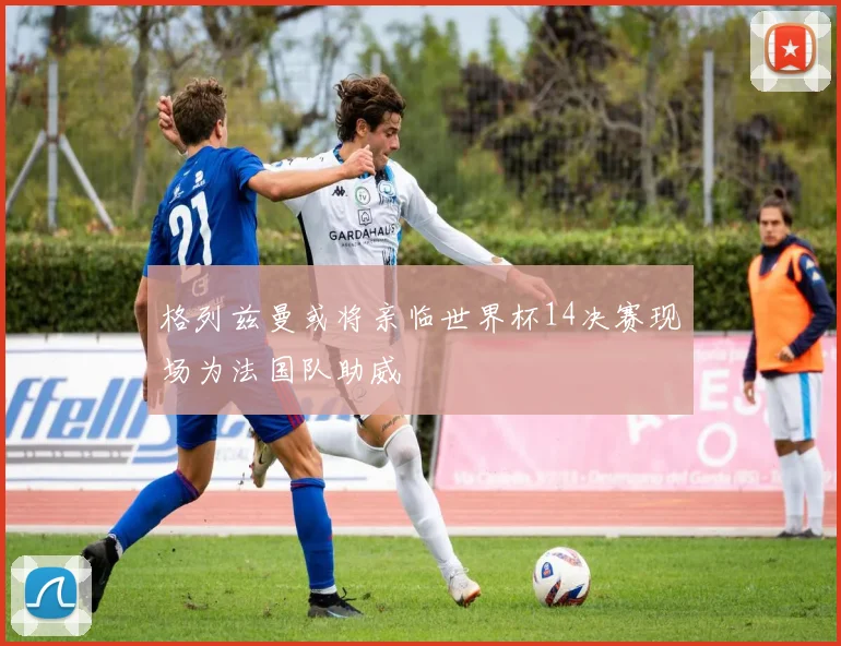 格列兹曼或将亲临世界杯14决赛现场为法国队助威