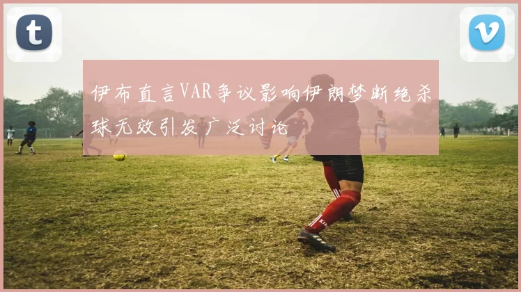 伊布直言VAR争议影响伊朗梦断绝杀球无效引发广泛讨论
