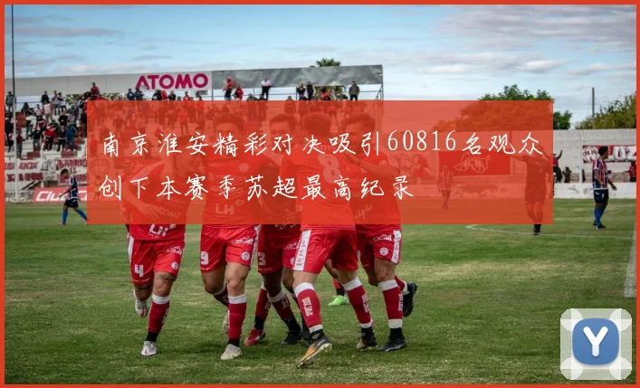 南京淮安精彩对决吸引60816名观众创下本赛季苏超最高纪录