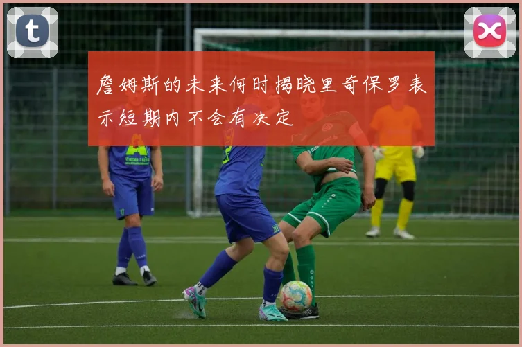 詹姆斯的未来何时揭晓里奇保罗表示短期内不会有决定