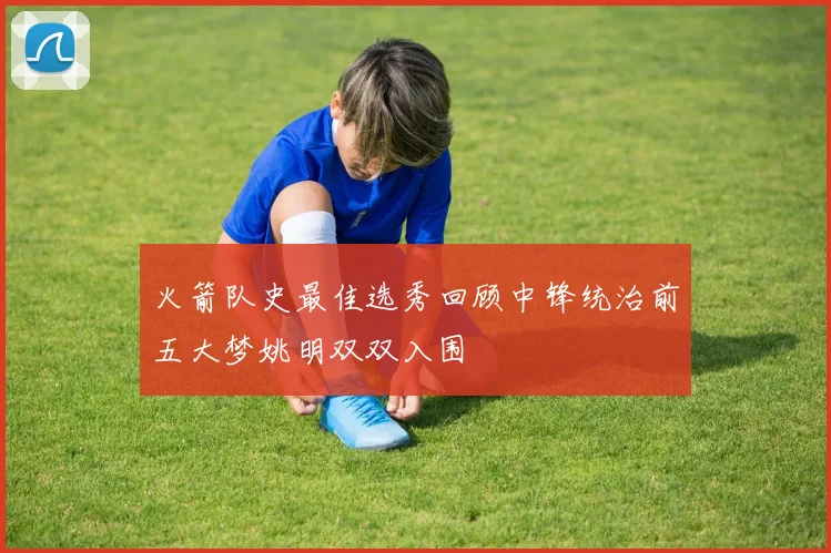 火箭队史最佳选秀回顾中锋统治前五大梦姚明双双入围