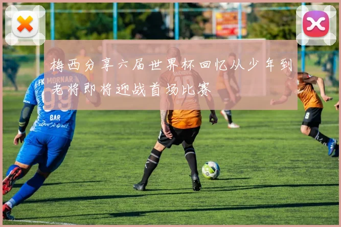 梅西分享六届世界杯回忆从少年到老将即将迎战首场比赛