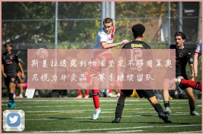 斯基拉透露利物浦坚定不移将莱奥尼视为非卖品下赛季继续留队
