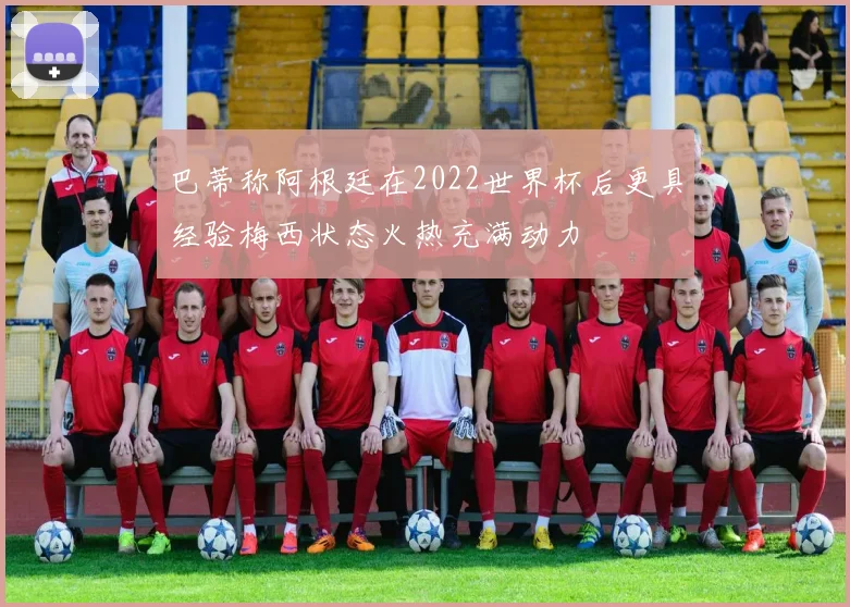 巴蒂称阿根廷在2022世界杯后更具经验梅西状态火热充满动力