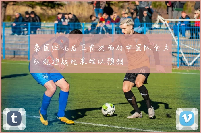 泰国归化后卫首次面对中国队全力以赴迎战结果难以预测