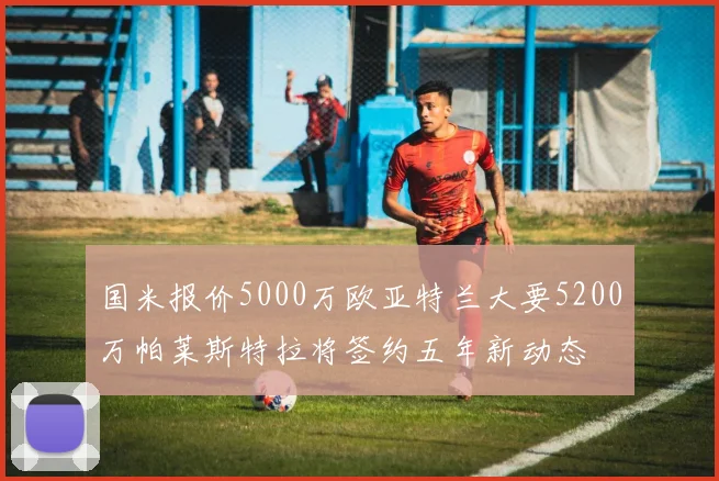 国米报价5000万欧亚特兰大要5200万帕莱斯特拉将签约五年新动态