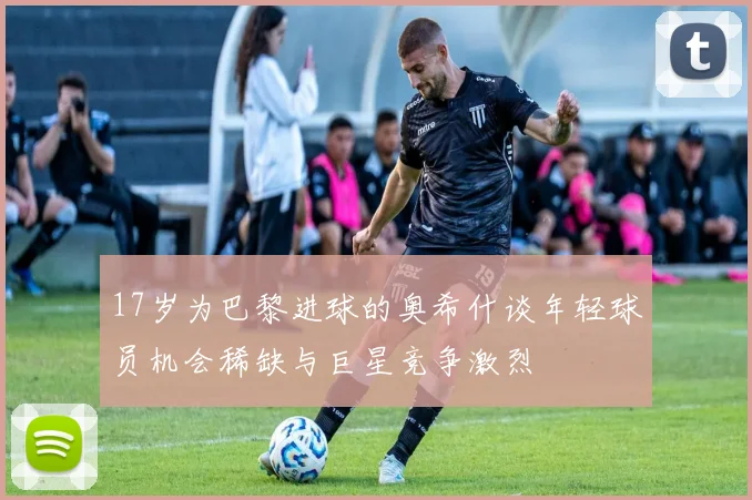 17岁为巴黎进球的奥希什谈年轻球员机会稀缺与巨星竞争激烈