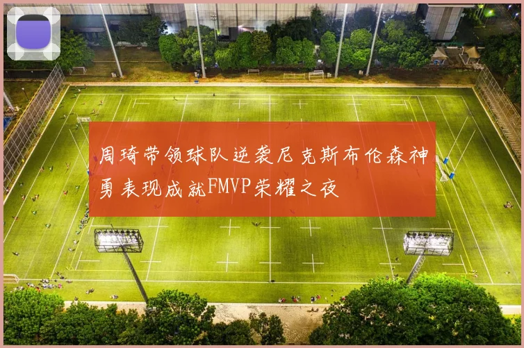 周琦带领球队逆袭尼克斯布伦森神勇表现成就FMVP荣耀之夜