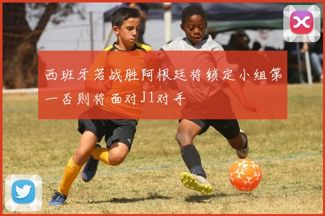 西班牙若战胜阿根廷将锁定小组第一否则将面对J1对手